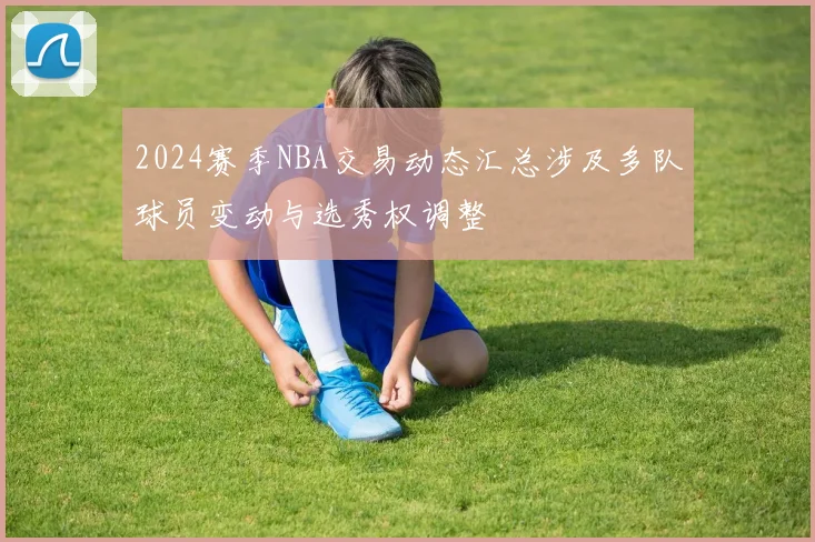2024赛季NBA交易动态汇总涉及多队球员变动与选秀权调整