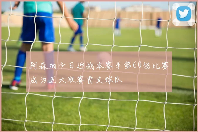 阿森纳今日迎战本赛季第60场比赛成为五大联赛首支球队